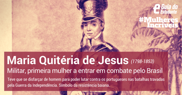 Maria Quitéria de Jesus foi uma militar brasileira, heroína da Guerra da Independência. Teve que se disfarçar de homem meses antes para poder lutar contra os portugueses nas batalhas travadas na Bahia. É considerada a primeira mulher a assentar praça numa unidade militar das Forças Armadas Brasileiras e a primeira mulher a entrar em combate pelo Brasil, em 1823. Clique em leia mais para conhecer a sua história.